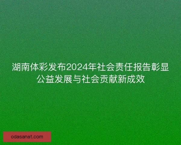 湖南体彩发布2024年社会责任报告彰显公益发展与社会贡献新成效