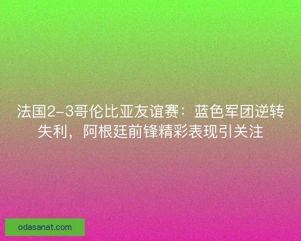 法国2-3哥伦比亚友谊赛：蓝色军团逆转失利，阿根廷前锋精彩表现引关注
